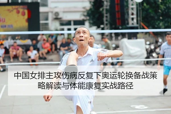 中国女排主攻伤病反复下奥运轮换备战策略解读与体能康复实战路径