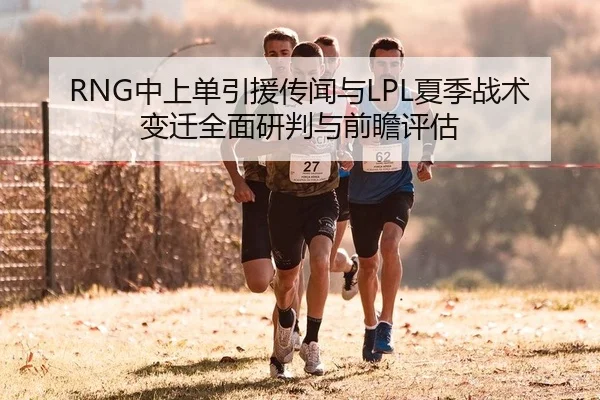 RNG中上单引援传闻与LPL夏季战术变迁全面研判与前瞻评估